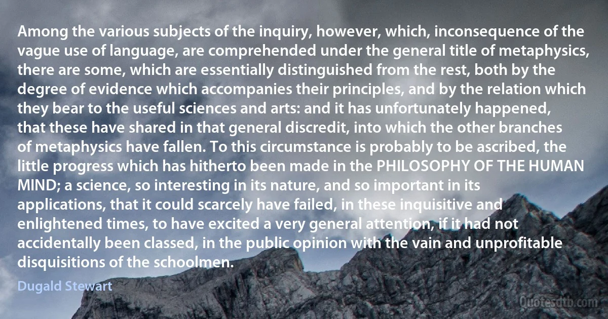 Among the various subjects of the inquiry, however, which, inconsequence of the vague use of language, are comprehended under the general title of metaphysics, there are some, which are essentially distinguished from the rest, both by the degree of evidence which accompanies their principles, and by the relation which they bear to the useful sciences and arts: and it has unfortunately happened, that these have shared in that general discredit, into which the other branches of metaphysics have fallen. To this circumstance is probably to be ascribed, the little progress which has hitherto been made in the PHILOSOPHY OF THE HUMAN MIND; a science, so interesting in its nature, and so important in its applications, that it could scarcely have failed, in these inquisitive and enlightened times, to have excited a very general attention, if it had not accidentally been classed, in the public opinion with the vain and unprofitable disquisitions of the schoolmen. (Dugald Stewart)