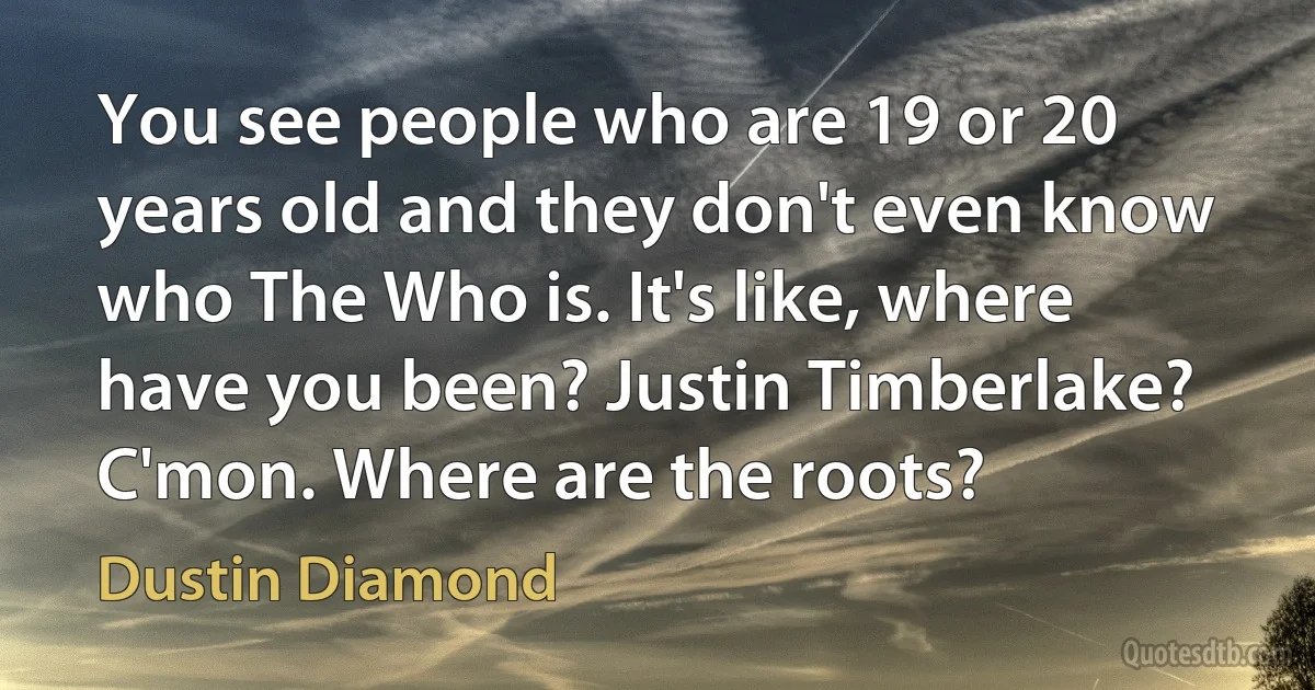 You see people who are 19 or 20 years old and they don't even know who The Who is. It's like, where have you been? Justin Timberlake? C'mon. Where are the roots? (Dustin Diamond)