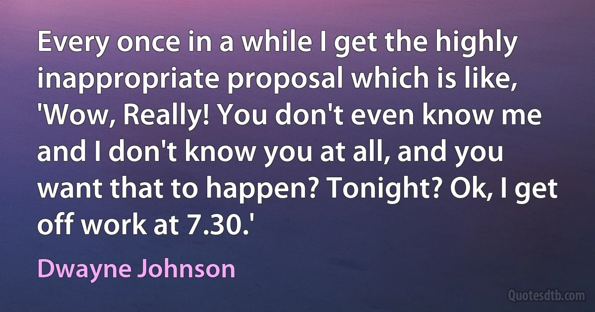 Every once in a while I get the highly inappropriate proposal which is like, 'Wow, Really! You don't even know me and I don't know you at all, and you want that to happen? Tonight? Ok, I get off work at 7.30.' (Dwayne Johnson)