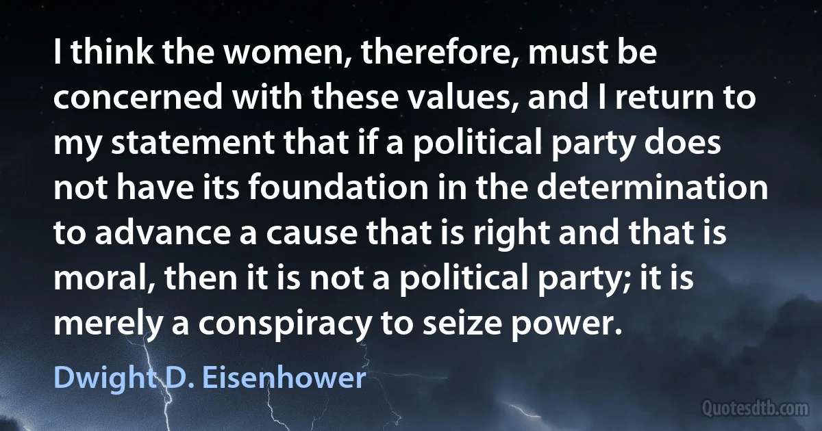 I think the women, therefore, must be concerned with these values, and I return to my statement that if a political party does not have its foundation in the determination to advance a cause that is right and that is moral, then it is not a political party; it is merely a conspiracy to seize power. (Dwight D. Eisenhower)