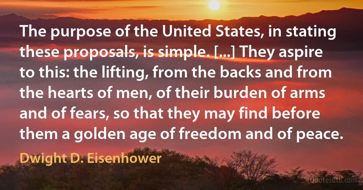 The purpose of the United States, in stating these proposals, is simple. [...] They aspire to this: the lifting, from the backs and from the hearts of men, of their burden of arms and of fears, so that they may find before them a golden age of freedom and of peace. (Dwight D. Eisenhower)