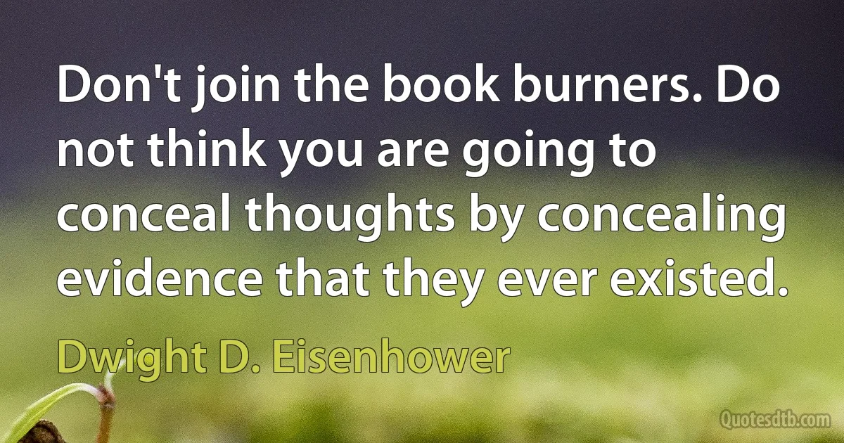 Don't join the book burners. Do not think you are going to conceal thoughts by concealing evidence that they ever existed. (Dwight D. Eisenhower)