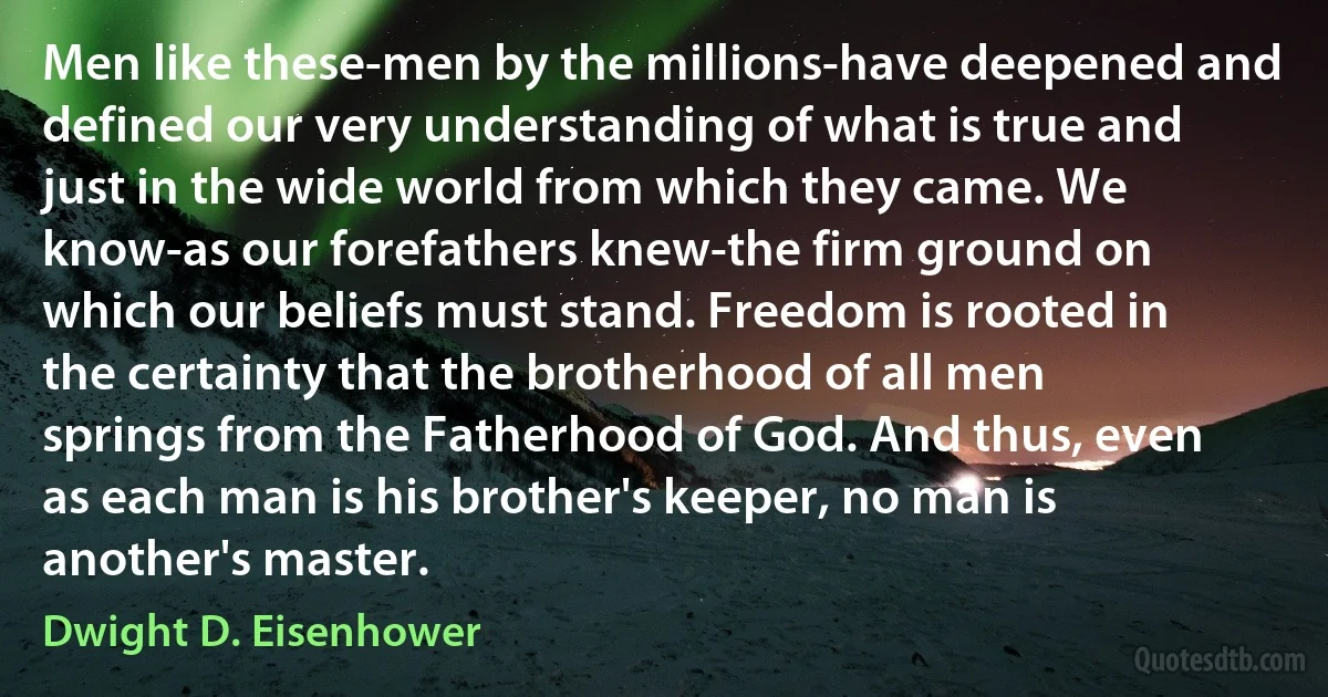 Men like these-men by the millions-have deepened and defined our very understanding of what is true and just in the wide world from which they came. We know-as our forefathers knew-the firm ground on which our beliefs must stand. Freedom is rooted in the certainty that the brotherhood of all men springs from the Fatherhood of God. And thus, even as each man is his brother's keeper, no man is another's master. (Dwight D. Eisenhower)