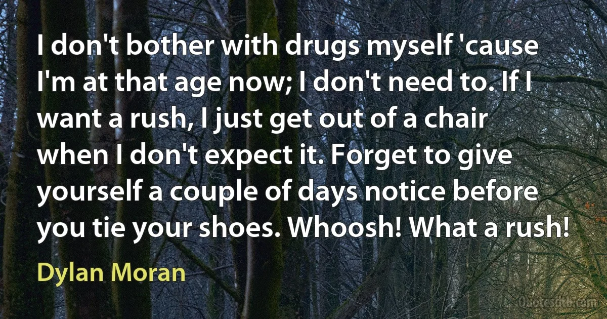 I don't bother with drugs myself 'cause I'm at that age now; I don't need to. If I want a rush, I just get out of a chair when I don't expect it. Forget to give yourself a couple of days notice before you tie your shoes. Whoosh! What a rush! (Dylan Moran)