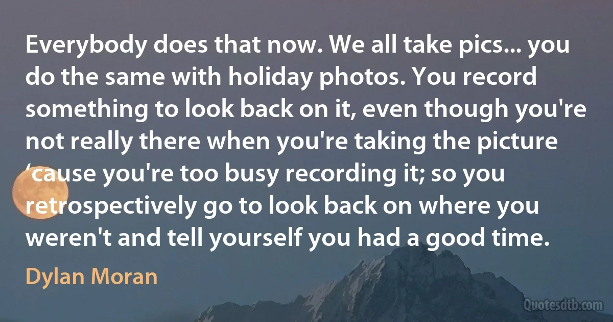 Everybody does that now. We all take pics... you do the same with holiday photos. You record something to look back on it, even though you're not really there when you're taking the picture ‘cause you're too busy recording it; so you retrospectively go to look back on where you weren't and tell yourself you had a good time. (Dylan Moran)