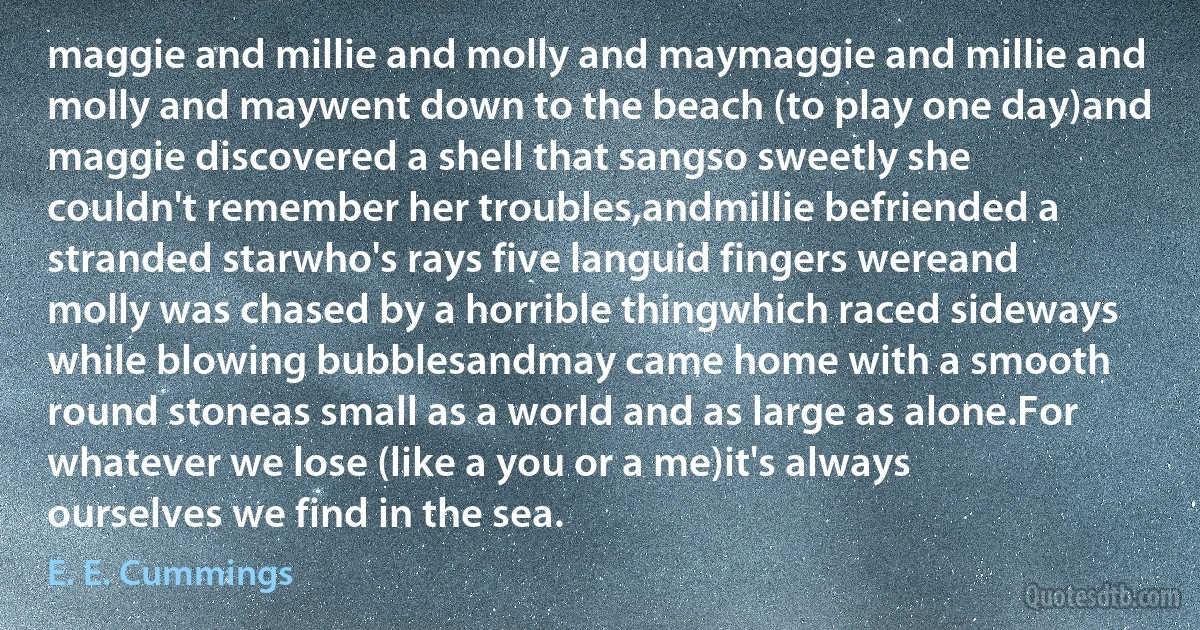 maggie and millie and molly and maymaggie and millie and molly and maywent down to the beach (to play one day)and maggie discovered a shell that sangso sweetly she couldn't remember her troubles,andmillie befriended a stranded starwho's rays five languid fingers wereand molly was chased by a horrible thingwhich raced sideways while blowing bubblesandmay came home with a smooth round stoneas small as a world and as large as alone.For whatever we lose (like a you or a me)it's always ourselves we find in the sea. (E. E. Cummings)