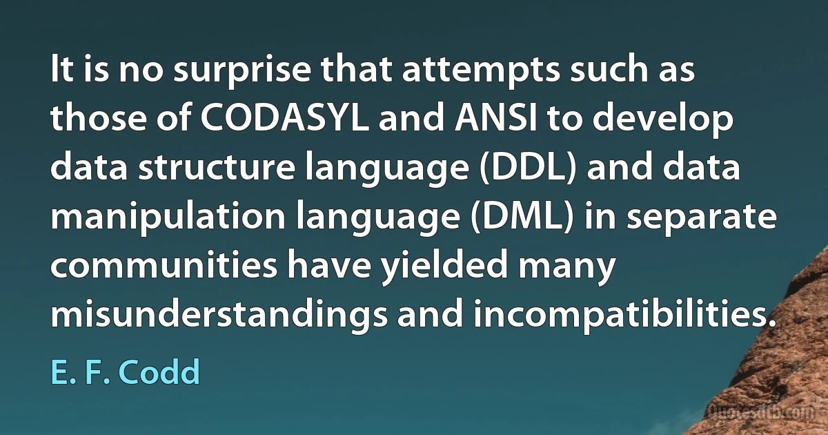 It is no surprise that attempts such as those of CODASYL and ANSI to develop data structure language (DDL) and data manipulation language (DML) in separate communities have yielded many misunderstandings and incompatibilities. (E. F. Codd)