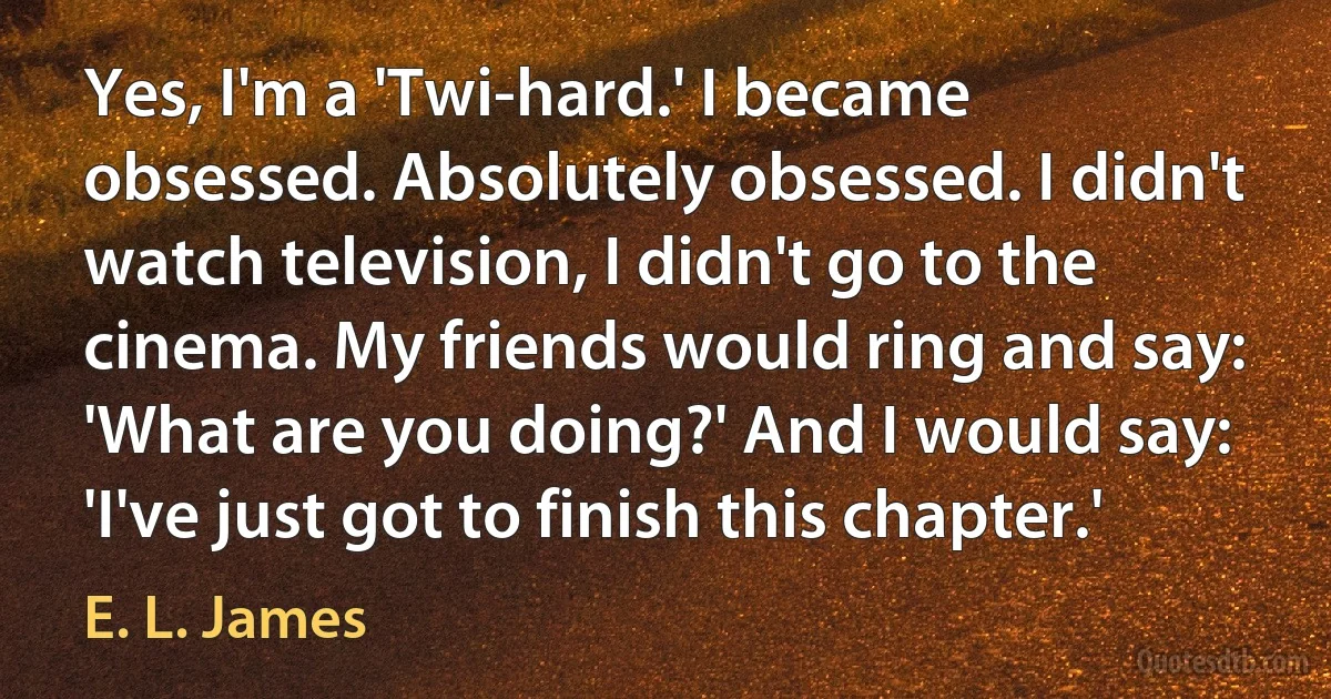 Yes, I'm a 'Twi-hard.' I became obsessed. Absolutely obsessed. I didn't watch television, I didn't go to the cinema. My friends would ring and say: 'What are you doing?' And I would say: 'I've just got to finish this chapter.' (E. L. James)