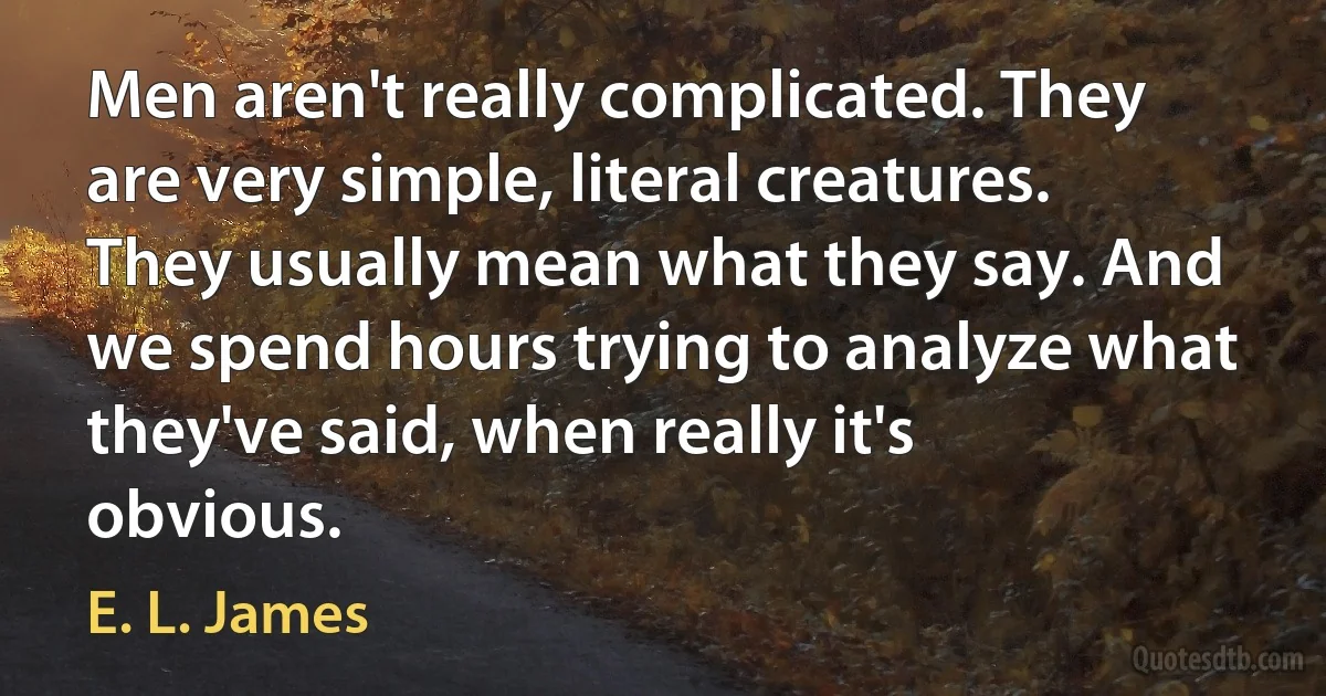 Men aren't really complicated. They are very simple, literal creatures. They usually mean what they say. And we spend hours trying to analyze what they've said, when really it's obvious. (E. L. James)