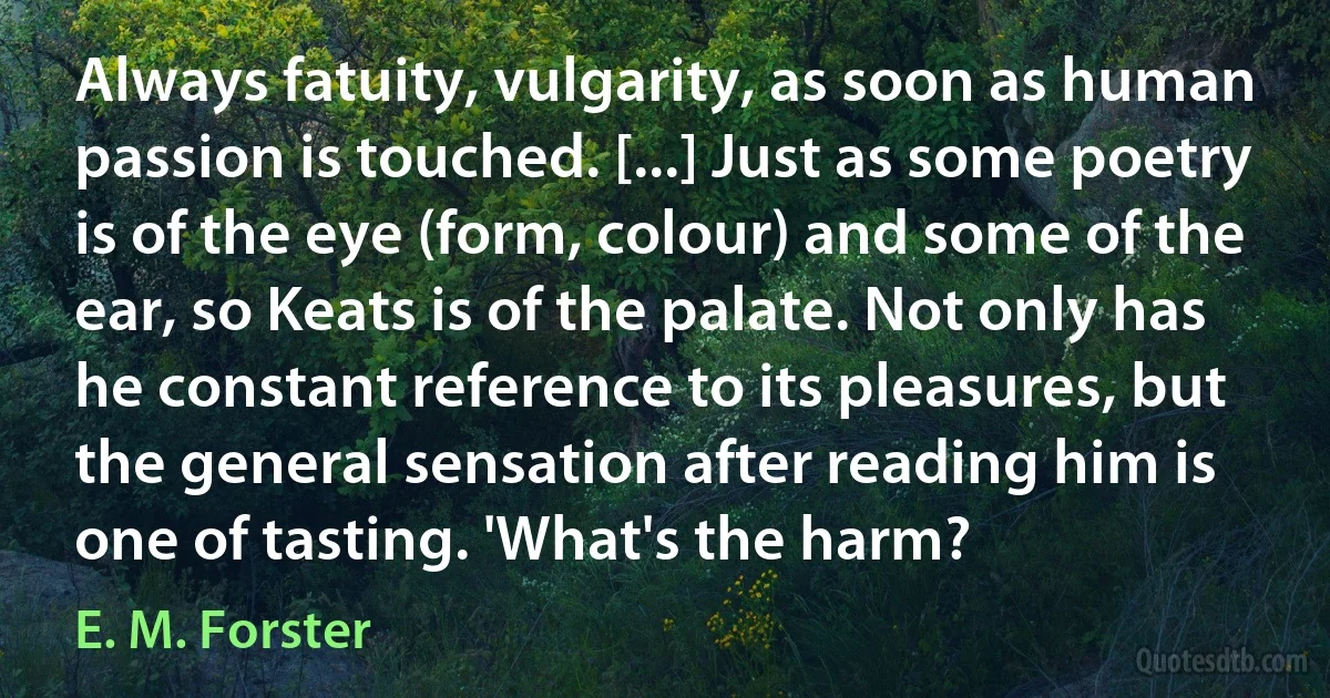 Always fatuity, vulgarity, as soon as human passion is touched. [...] Just as some poetry is of the eye (form, colour) and some of the ear, so Keats is of the palate. Not only has he constant reference to its pleasures, but the general sensation after reading him is one of tasting. 'What's the harm? (E. M. Forster)