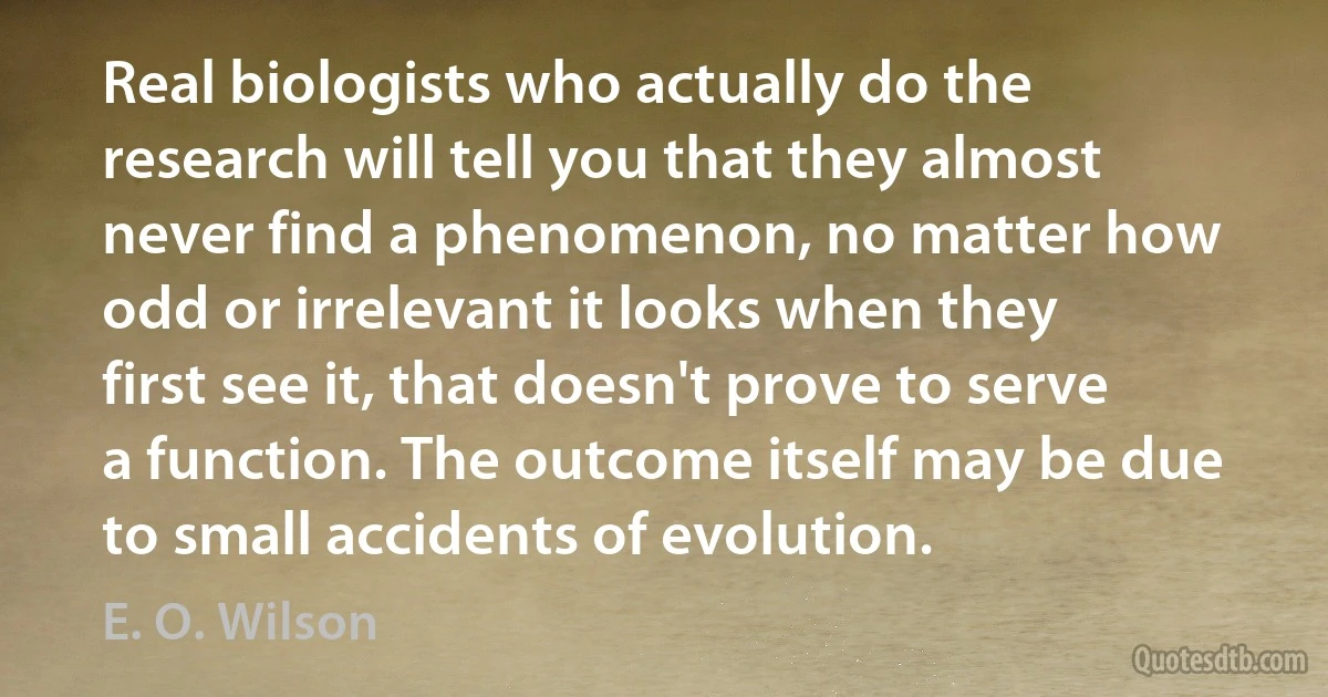 Real biologists who actually do the research will tell you that they almost never find a phenomenon, no matter how odd or irrelevant it looks when they first see it, that doesn't prove to serve a function. The outcome itself may be due to small accidents of evolution. (E. O. Wilson)