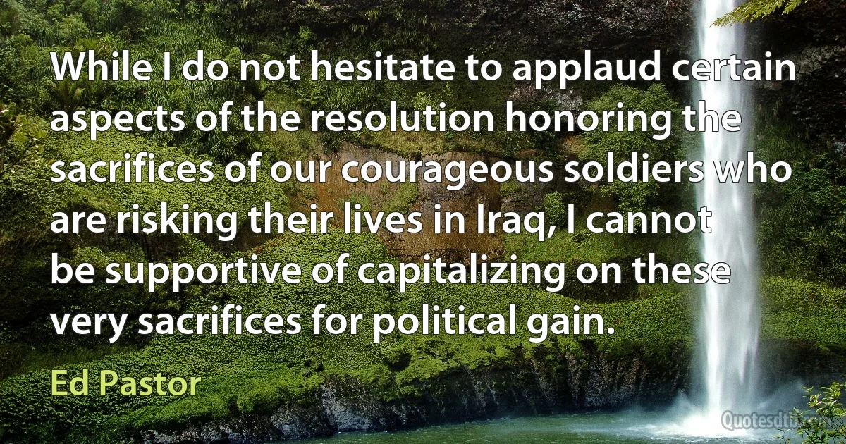 While I do not hesitate to applaud certain aspects of the resolution honoring the sacrifices of our courageous soldiers who are risking their lives in Iraq, I cannot be supportive of capitalizing on these very sacrifices for political gain. (Ed Pastor)