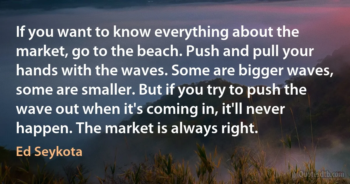 If you want to know everything about the market, go to the beach. Push and pull your hands with the waves. Some are bigger waves, some are smaller. But if you try to push the wave out when it's coming in, it'll never happen. The market is always right. (Ed Seykota)