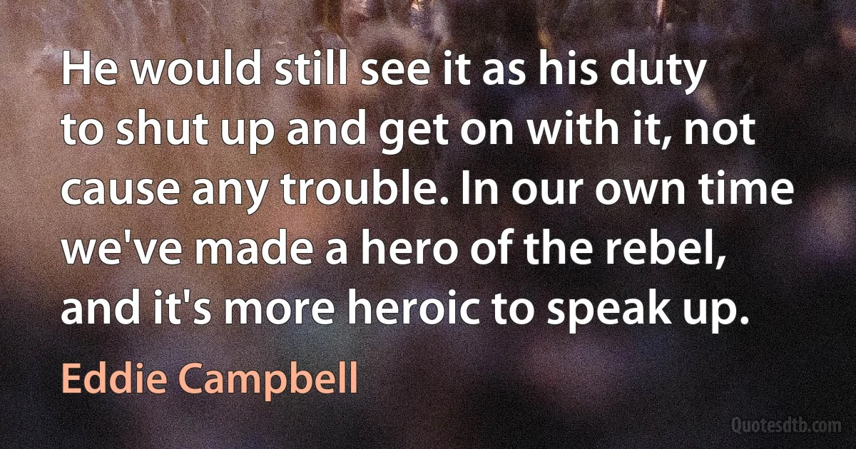 He would still see it as his duty to shut up and get on with it, not cause any trouble. In our own time we've made a hero of the rebel, and it's more heroic to speak up. (Eddie Campbell)