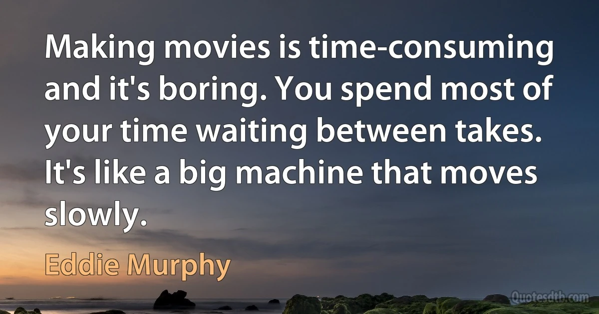 Making movies is time-consuming and it's boring. You spend most of your time waiting between takes. It's like a big machine that moves slowly. (Eddie Murphy)