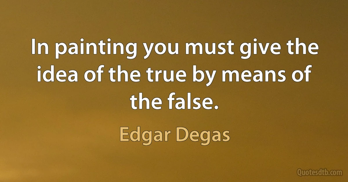 In painting you must give the idea of the true by means of the false. (Edgar Degas)