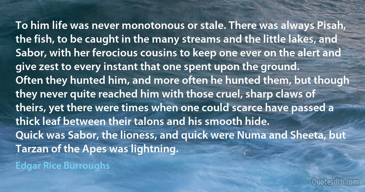 To him life was never monotonous or stale. There was always Pisah, the fish, to be caught in the many streams and the little lakes, and Sabor, with her ferocious cousins to keep one ever on the alert and give zest to every instant that one spent upon the ground.
Often they hunted him, and more often he hunted them, but though they never quite reached him with those cruel, sharp claws of theirs, yet there were times when one could scarce have passed a thick leaf between their talons and his smooth hide.
Quick was Sabor, the lioness, and quick were Numa and Sheeta, but Tarzan of the Apes was lightning. (Edgar Rice Burroughs)