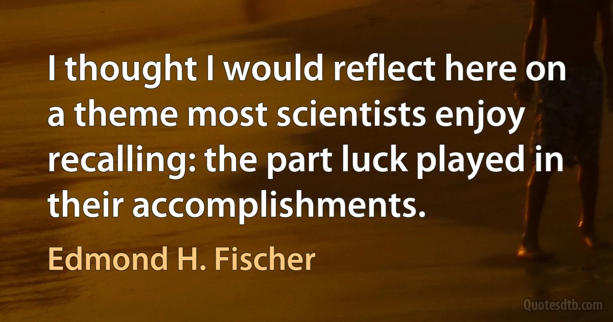 I thought I would reflect here on a theme most scientists enjoy recalling: the part luck played in their accomplishments. (Edmond H. Fischer)