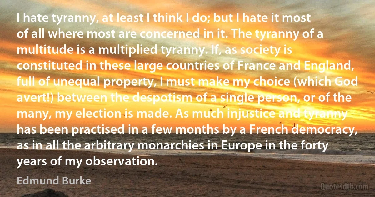 I hate tyranny, at least I think I do; but I hate it most of all where most are concerned in it. The tyranny of a multitude is a multiplied tyranny. If, as society is constituted in these large countries of France and England, full of unequal property, I must make my choice (which God avert!) between the despotism of a single person, or of the many, my election is made. As much injustice and tyranny has been practised in a few months by a French democracy, as in all the arbitrary monarchies in Europe in the forty years of my observation. (Edmund Burke)