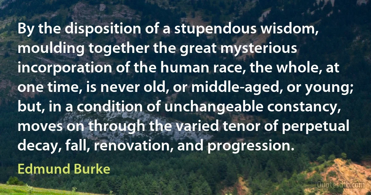 By the disposition of a stupendous wisdom, moulding together the great mysterious incorporation of the human race, the whole, at one time, is never old, or middle-aged, or young; but, in a condition of unchangeable constancy, moves on through the varied tenor of perpetual decay, fall, renovation, and progression. (Edmund Burke)