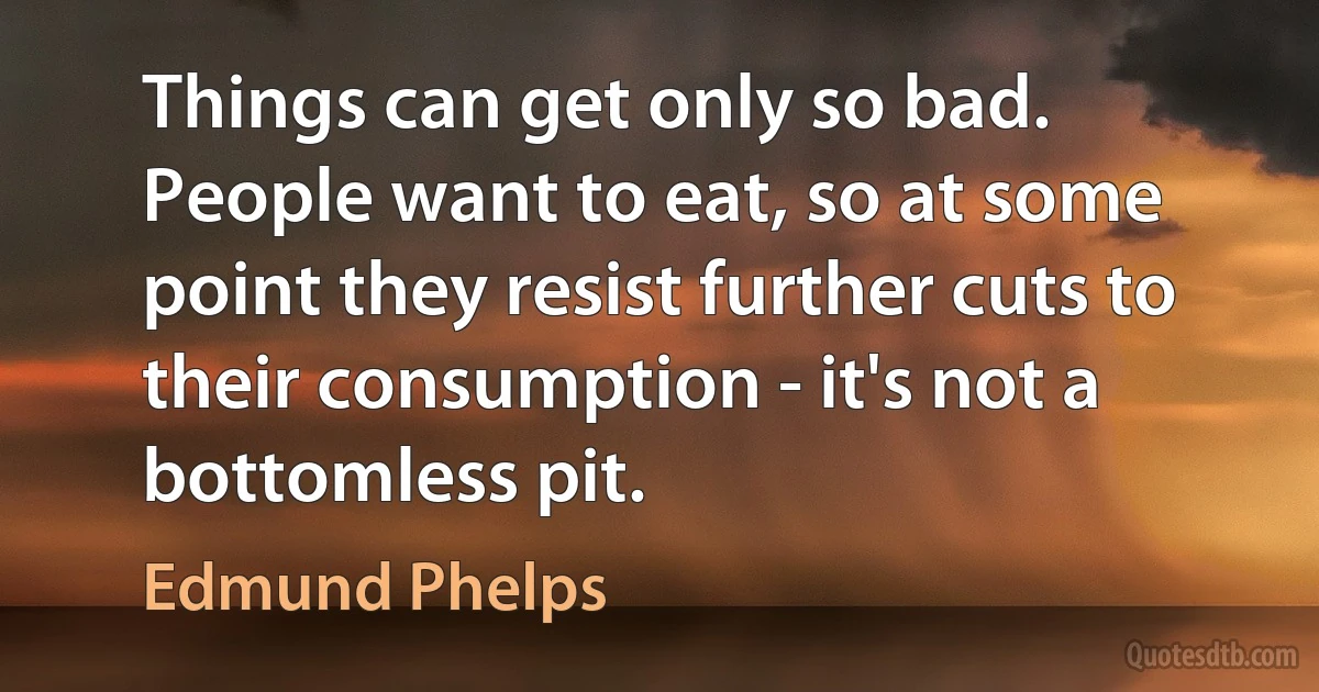 Things can get only so bad. People want to eat, so at some point they resist further cuts to their consumption - it's not a bottomless pit. (Edmund Phelps)