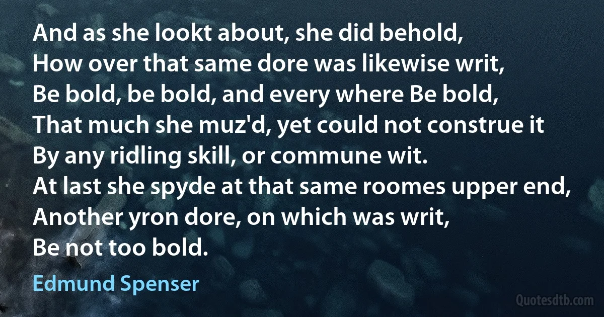 And as she lookt about, she did behold,
How over that same dore was likewise writ,
Be bold, be bold, and every where Be bold,
That much she muz'd, yet could not construe it
By any ridling skill, or commune wit.
At last she spyde at that same roomes upper end,
Another yron dore, on which was writ,
Be not too bold. (Edmund Spenser)