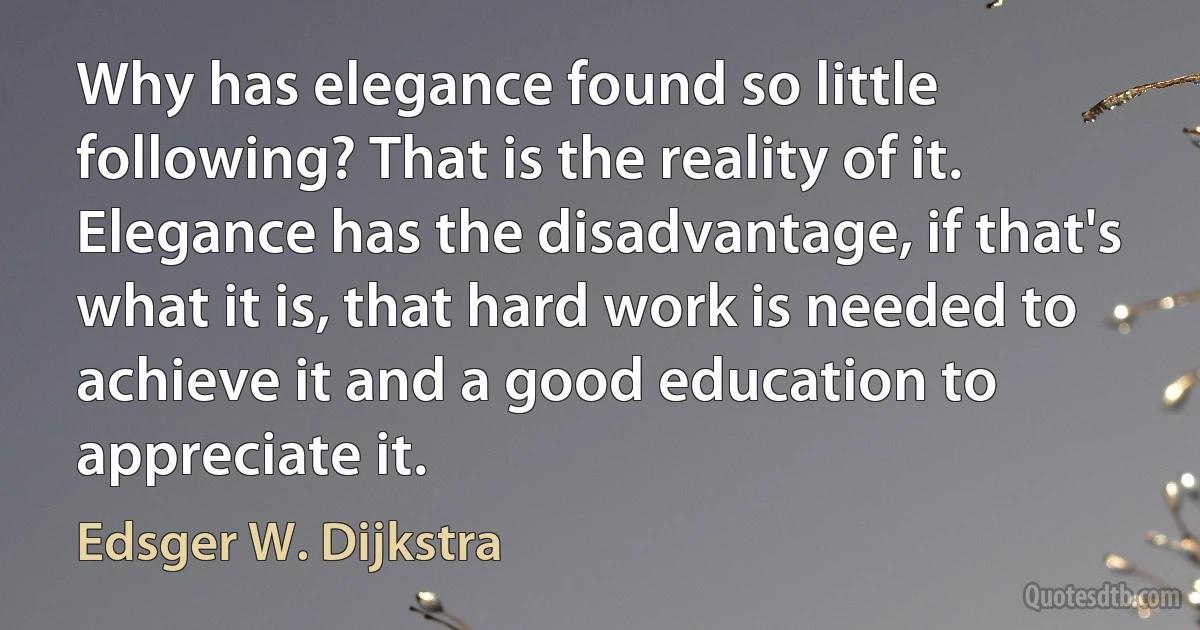 Why has elegance found so little following? That is the reality of it. Elegance has the disadvantage, if that's what it is, that hard work is needed to achieve it and a good education to appreciate it. (Edsger W. Dijkstra)