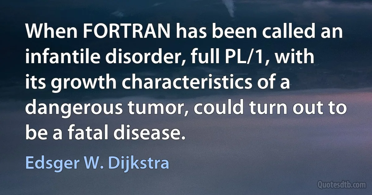 When FORTRAN has been called an infantile disorder, full PL/1, with its growth characteristics of a dangerous tumor, could turn out to be a fatal disease. (Edsger W. Dijkstra)