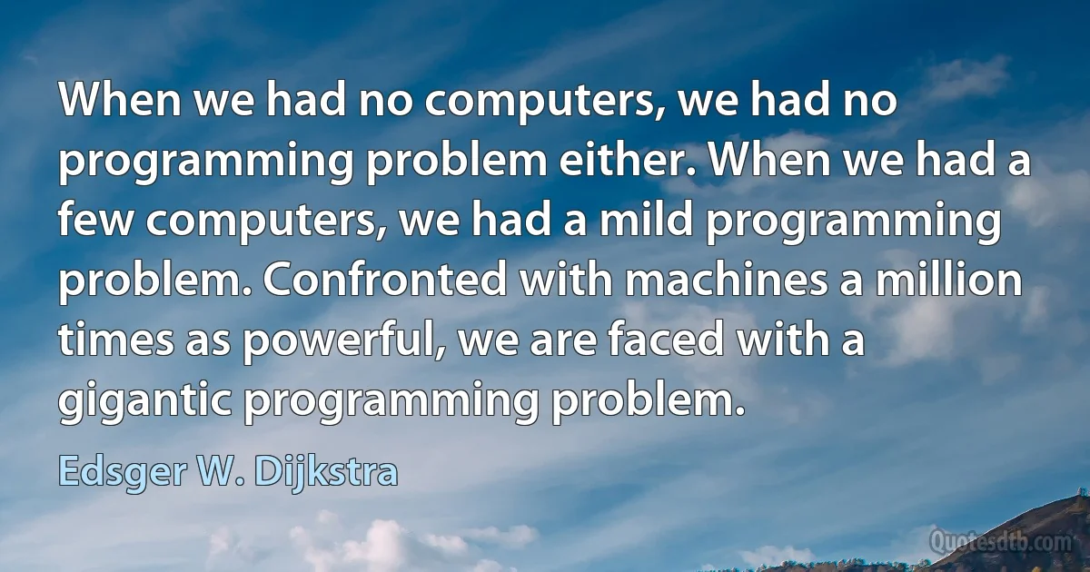 When we had no computers, we had no programming problem either. When we had a few computers, we had a mild programming problem. Confronted with machines a million times as powerful, we are faced with a gigantic programming problem. (Edsger W. Dijkstra)