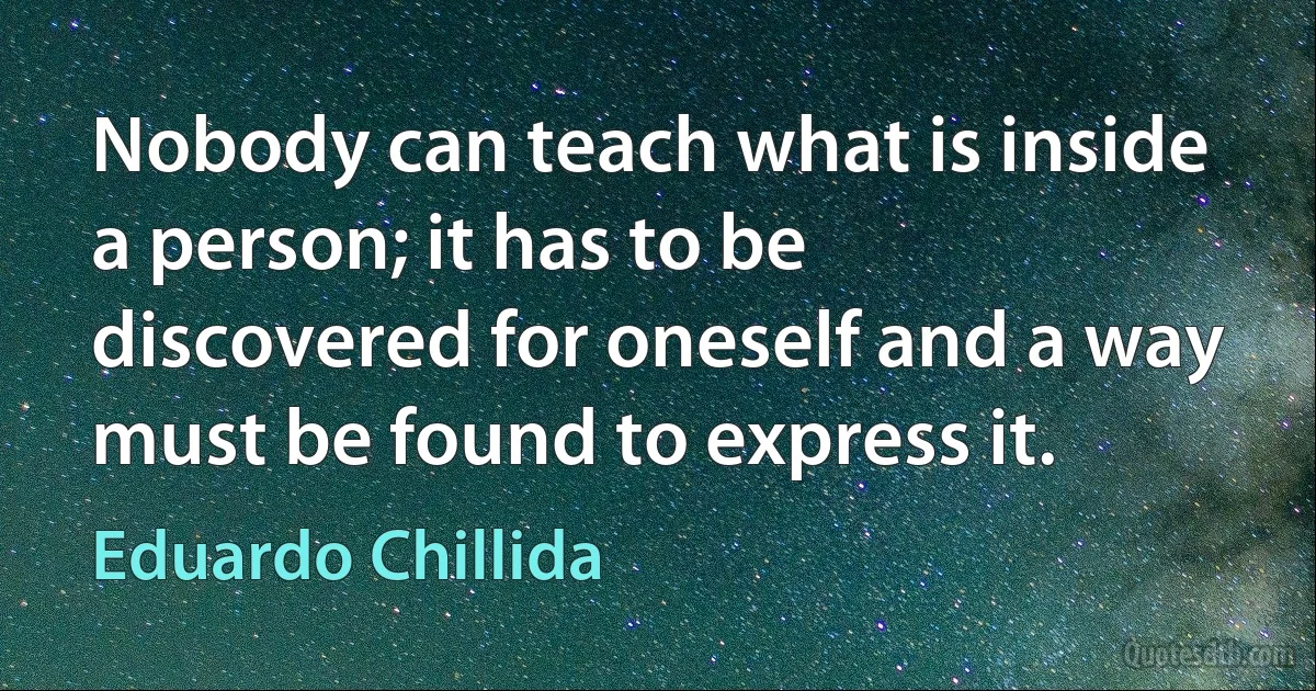 Nobody can teach what is inside a person; it has to be discovered for oneself and a way must be found to express it. (Eduardo Chillida)