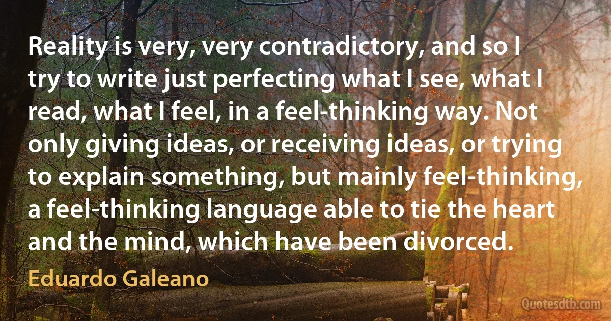 Reality is very, very contradictory, and so I try to write just perfecting what I see, what I read, what I feel, in a feel-thinking way. Not only giving ideas, or receiving ideas, or trying to explain something, but mainly feel-thinking, a feel-thinking language able to tie the heart and the mind, which have been divorced. (Eduardo Galeano)