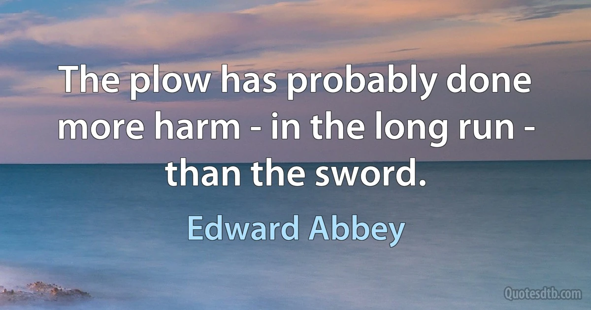 The plow has probably done more harm - in the long run - than the sword. (Edward Abbey)