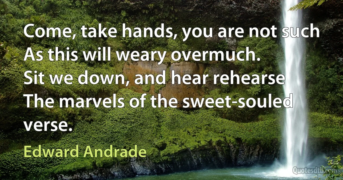 Come, take hands, you are not such
As this will weary overmuch.
Sit we down, and hear rehearse
The marvels of the sweet-souled verse. (Edward Andrade)