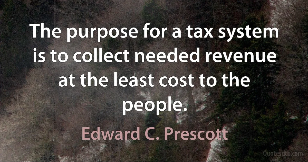 The purpose for a tax system is to collect needed revenue at the least cost to the people. (Edward C. Prescott)