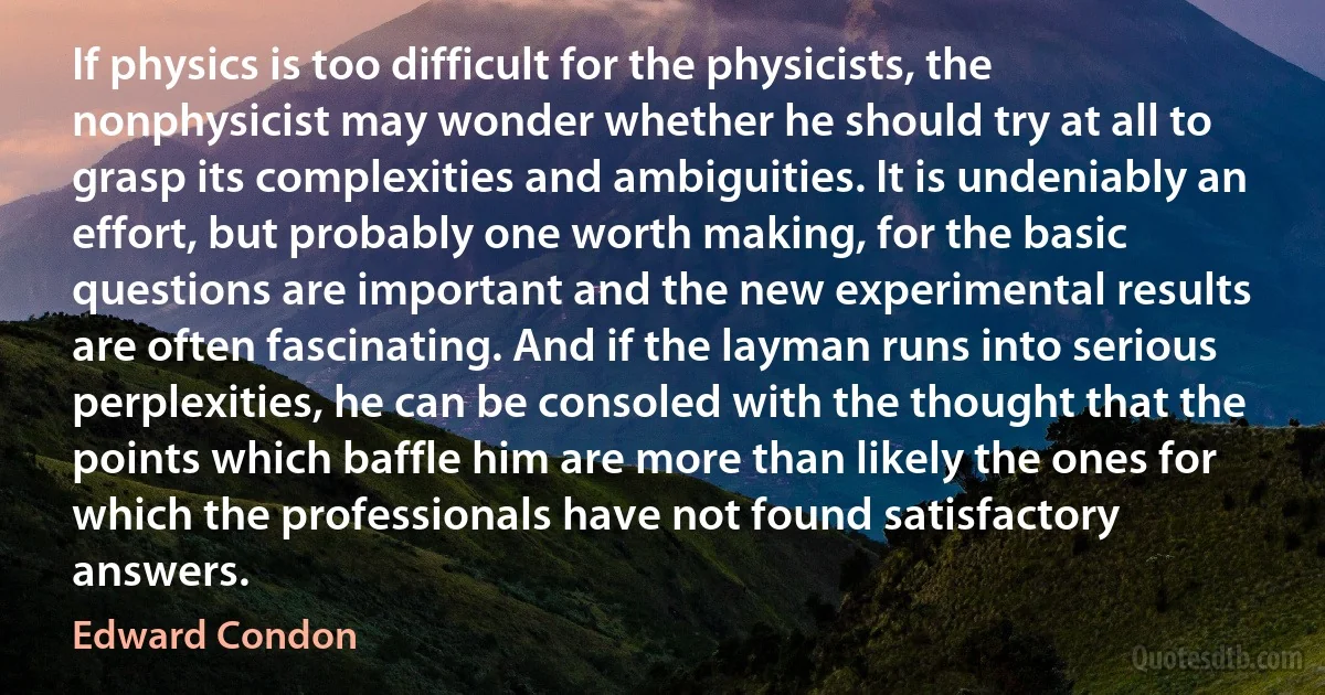 If physics is too difficult for the physicists, the nonphysicist may wonder whether he should try at all to grasp its complexities and ambiguities. It is undeniably an effort, but probably one worth making, for the basic questions are important and the new experimental results are often fascinating. And if the layman runs into serious perplexities, he can be consoled with the thought that the points which baffle him are more than likely the ones for which the professionals have not found satisfactory answers. (Edward Condon)