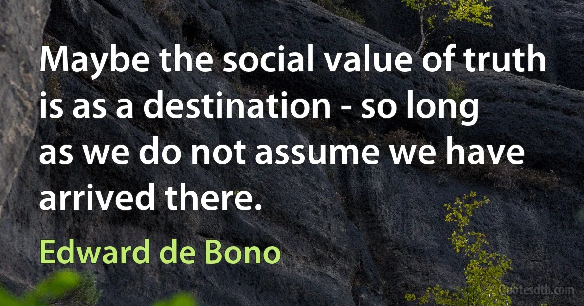 Maybe the social value of truth is as a destination - so long as we do not assume we have arrived there. (Edward de Bono)