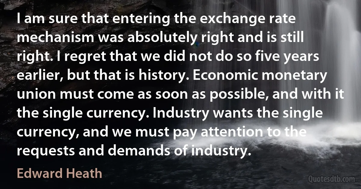 I am sure that entering the exchange rate mechanism was absolutely right and is still right. I regret that we did not do so five years earlier, but that is history. Economic monetary union must come as soon as possible, and with it the single currency. Industry wants the single currency, and we must pay attention to the requests and demands of industry. (Edward Heath)