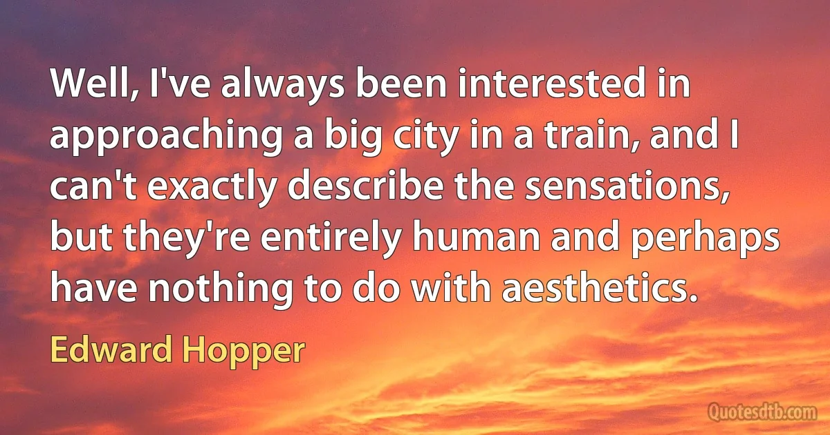 Well, I've always been interested in approaching a big city in a train, and I can't exactly describe the sensations, but they're entirely human and perhaps have nothing to do with aesthetics. (Edward Hopper)