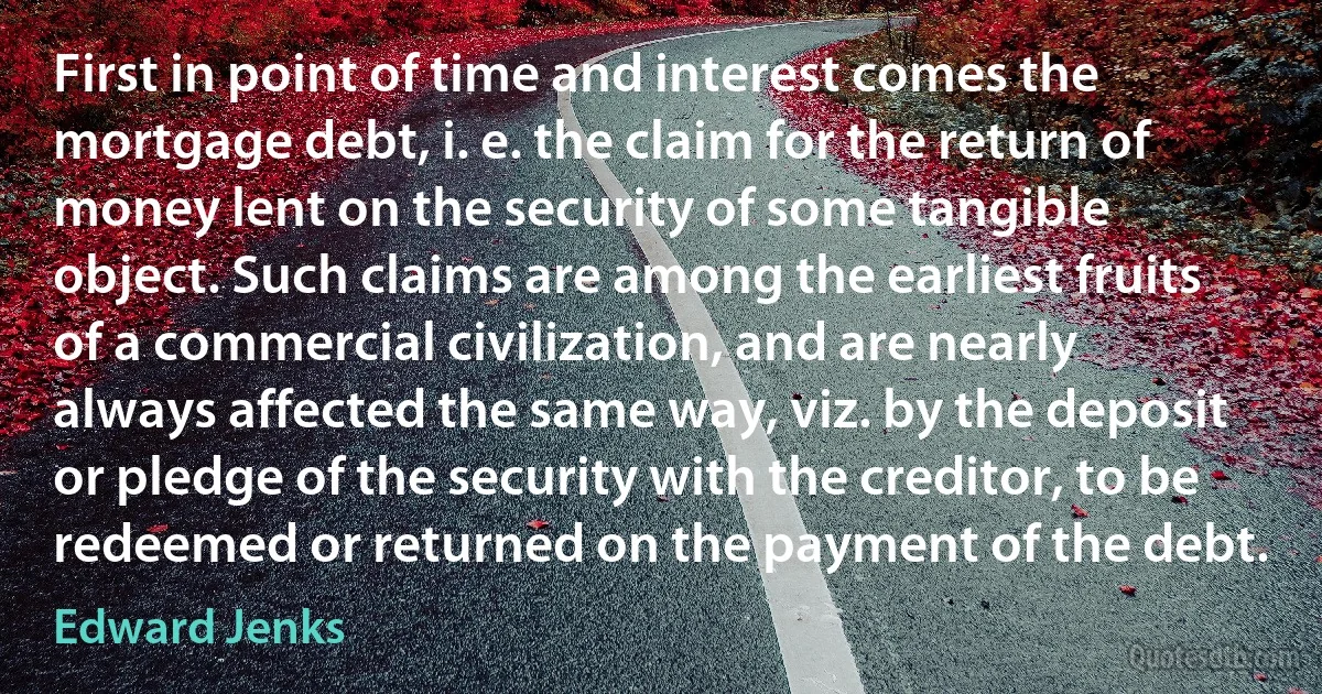 First in point of time and interest comes the mortgage debt, i. e. the claim for the return of money lent on the security of some tangible object. Such claims are among the earliest fruits of a commercial civilization, and are nearly always affected the same way, viz. by the deposit or pledge of the security with the creditor, to be redeemed or returned on the payment of the debt. (Edward Jenks)