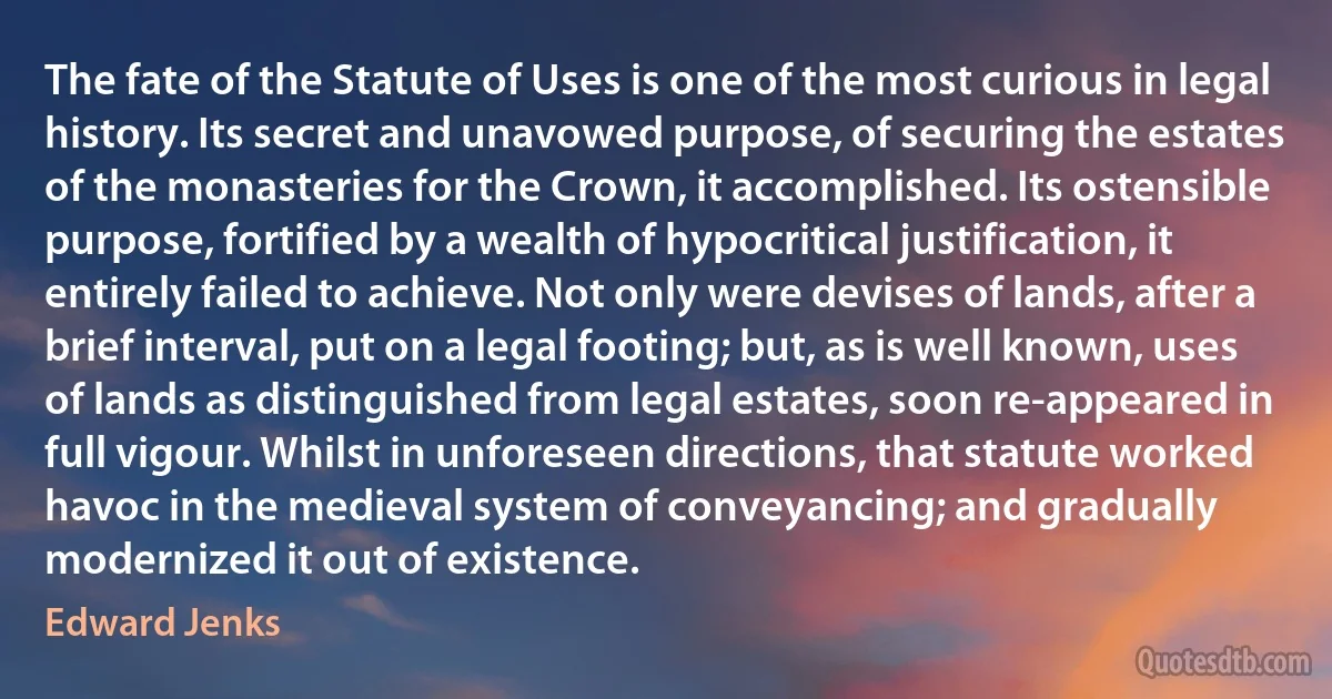 The fate of the Statute of Uses is one of the most curious in legal history. Its secret and unavowed purpose, of securing the estates of the monasteries for the Crown, it accomplished. Its ostensible purpose, fortified by a wealth of hypocritical justification, it entirely failed to achieve. Not only were devises of lands, after a brief interval, put on a legal footing; but, as is well known, uses of lands as distinguished from legal estates, soon re-appeared in full vigour. Whilst in unforeseen directions, that statute worked havoc in the medieval system of conveyancing; and gradually modernized it out of existence. (Edward Jenks)