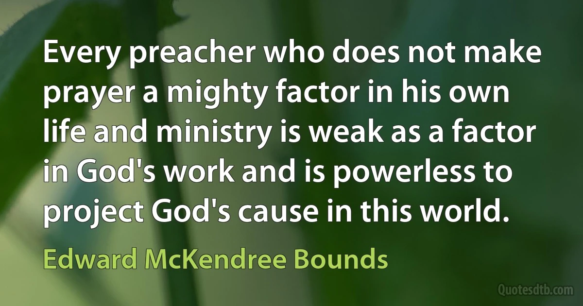 Every preacher who does not make prayer a mighty factor in his own life and ministry is weak as a factor in God's work and is powerless to project God's cause in this world. (Edward McKendree Bounds)