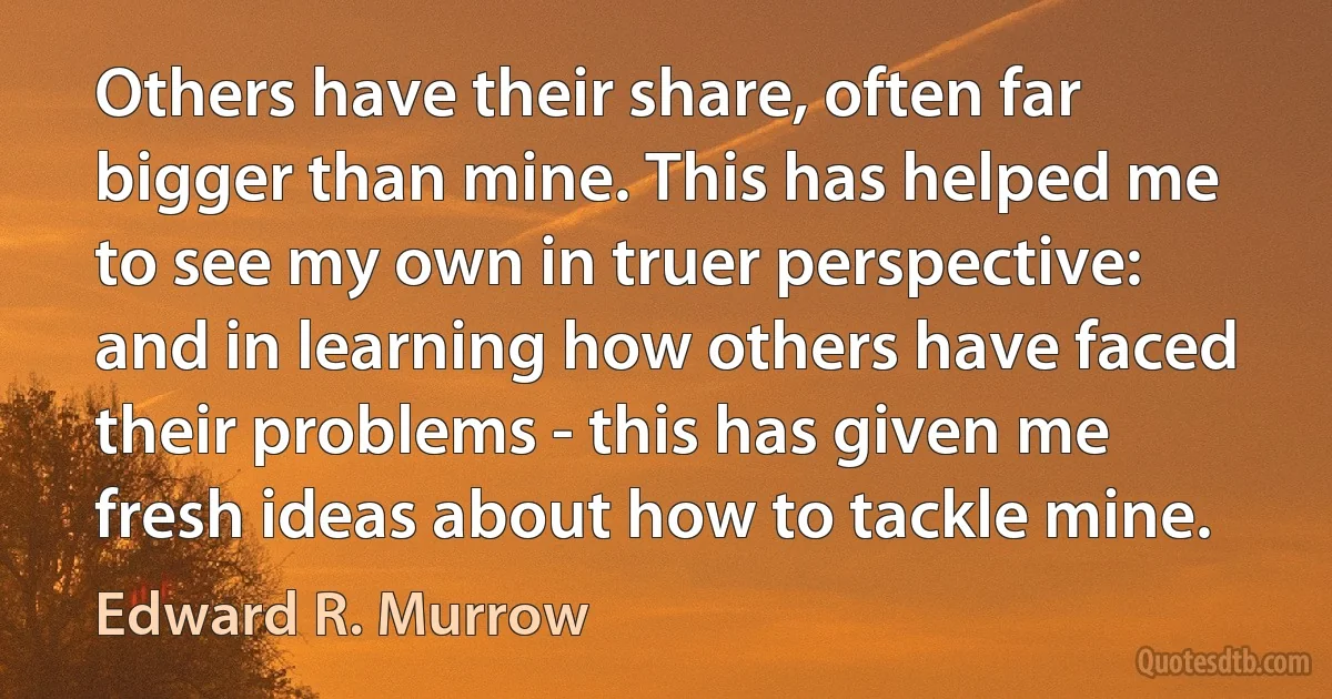 Others have their share, often far bigger than mine. This has helped me to see my own in truer perspective: and in learning how others have faced their problems - this has given me fresh ideas about how to tackle mine. (Edward R. Murrow)