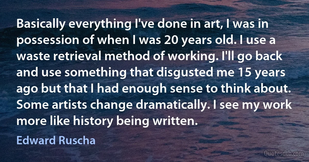 Basically everything I've done in art, I was in possession of when I was 20 years old. I use a waste retrieval method of working. I'll go back and use something that disgusted me 15 years ago but that I had enough sense to think about. Some artists change dramatically. I see my work more like history being written. (Edward Ruscha)