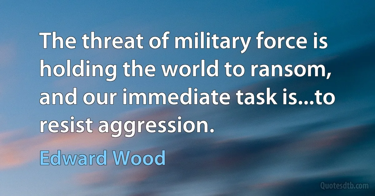 The threat of military force is holding the world to ransom, and our immediate task is...to resist aggression. (Edward Wood)