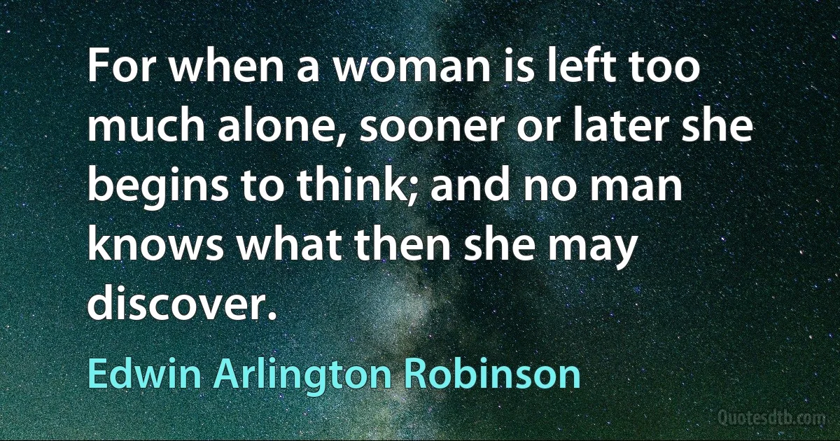 For when a woman is left too much alone, sooner or later she begins to think; and no man knows what then she may discover. (Edwin Arlington Robinson)