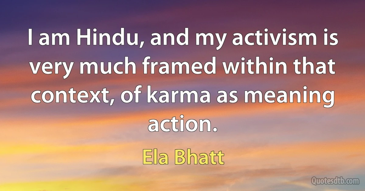 I am Hindu, and my activism is very much framed within that context, of karma as meaning action. (Ela Bhatt)