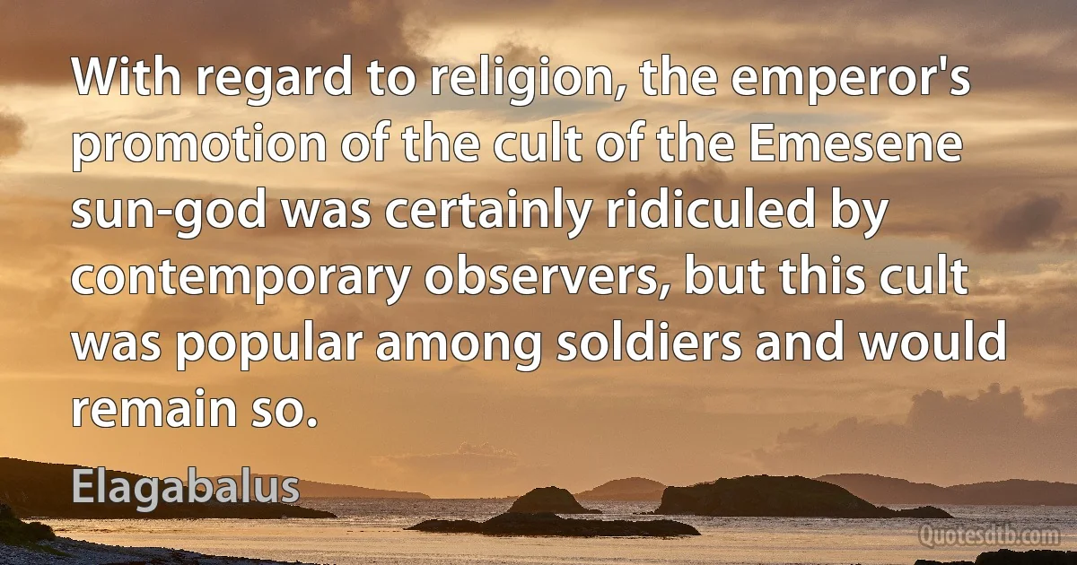 With regard to religion, the emperor's promotion of the cult of the Emesene sun-god was certainly ridiculed by contemporary observers, but this cult was popular among soldiers and would remain so. (Elagabalus)