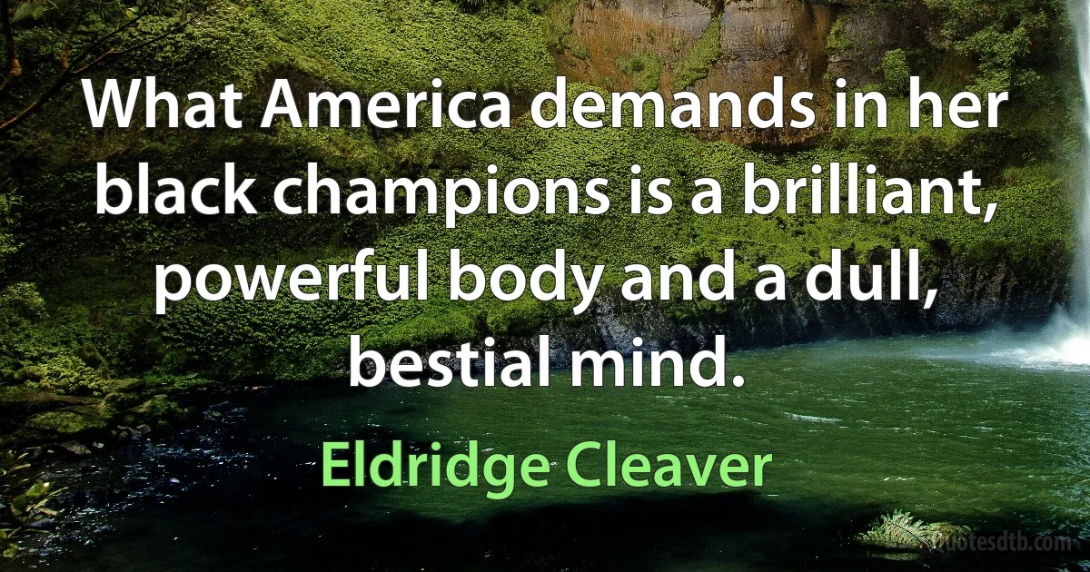 What America demands in her black champions is a brilliant, powerful body and a dull, bestial mind. (Eldridge Cleaver)