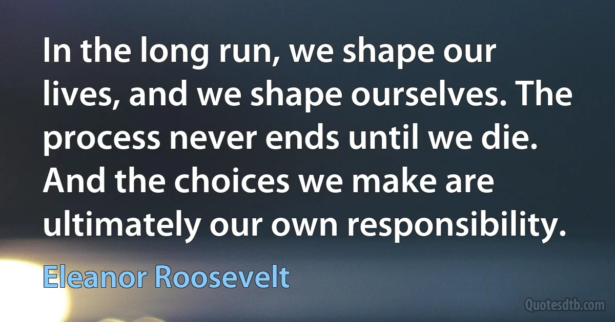 In the long run, we shape our lives, and we shape ourselves. The process never ends until we die. And the choices we make are ultimately our own responsibility. (Eleanor Roosevelt)