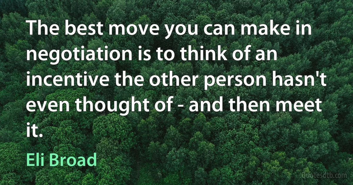 The best move you can make in negotiation is to think of an incentive the other person hasn't even thought of - and then meet it. (Eli Broad)